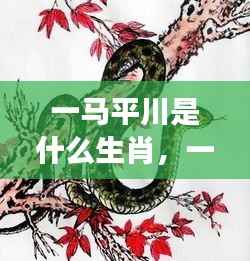 探寻生肖马的不凡之旅,一马平川的运势与奥秘