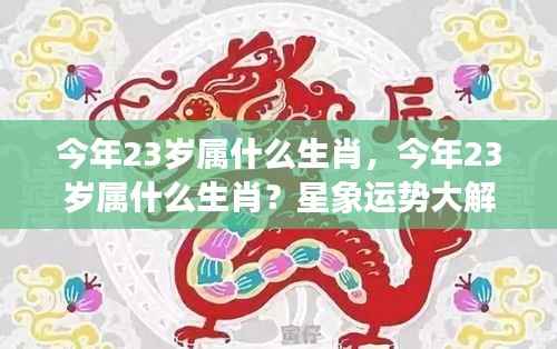 今年23岁属生肖运势大解密,星象预测你的未来!