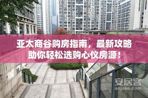 亚太商谷购房指南,最新攻略助你轻松选购心仪房源!