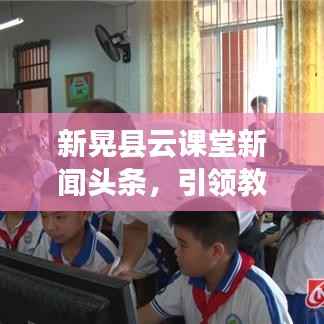 新晃县云课堂新闻头条,引领教育创新,智能学习新时代开启大门