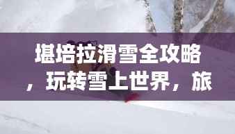 堪培拉滑雪全攻略,玩转雪上世界,旅行指南详解!