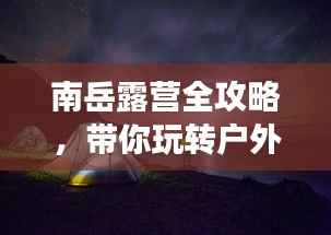 南岳露营全攻略,带你玩转户外探险之旅!