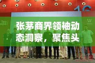 张茅商界领袖动态洞察,聚焦头条新闻