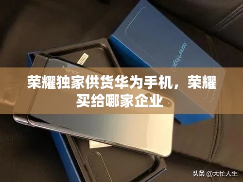 荣耀独家供货华为手机,荣耀买给哪家企业