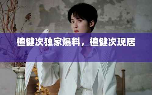 檀健次独家爆料,檀健次现居