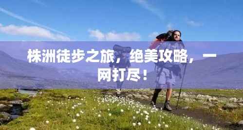 株洲徒步之旅,绝美攻略,一网打尽!